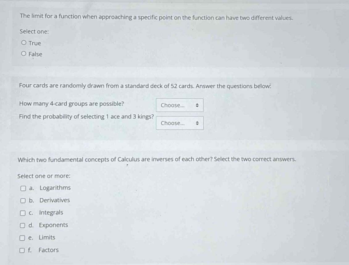 the limit for a function when approaching a specific point on the function can have two different values.\nselect one:\no true\no false\n\nfour cards are randomly drawn from a standard deck of 52 cards. answer the questions below:\nhow many 4 - card groups are possible?\nfind the probability of selecting 1 ace and 3 kings?\n\nwhich two fundamental concepts of calculus are inverses of each other? select the two correct answers.\nselect one or more:\n□ a. logarithms\n□ b. derivatives\n□ c. integrals\n□ d. exponents\n□ e. limits\n□ f. factors