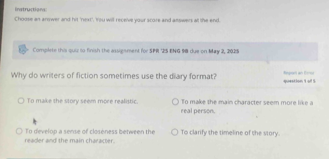 instructions: choose an answer and hit next. you will receive your score and answers at the end. complete this quiz to finish the assignment for spr 25 eng 9b due on may 2, 2025 why do writers of fiction sometimes use the diary format? report an error question 1 of 5 to make the story seem more realistic. to make the main character seem more like a real person. to develop a sense of closeness between the reader and the main character. to clarify the timeline of the story.