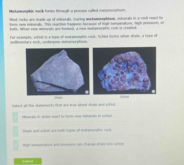 metamorphic rock forms through a process called metamorphism. most rocks are made up of minerals. during metamorphism, minerals in a rock react to form new minerals. this reaction happens because of high temperature, high pressure, or both. when new minerals are formed, a new metamorphic rock is created. for example, schist is a type of metamorphic rock. schist forms when shale, a type of sedimentary rock, undergoes metamorphism. select all the statements that are true about shale and schist. minerals in shale react to form new minerals in schist. shale and schist are both types of metamorphic rock. high temperature and pressure can change shale into schist.