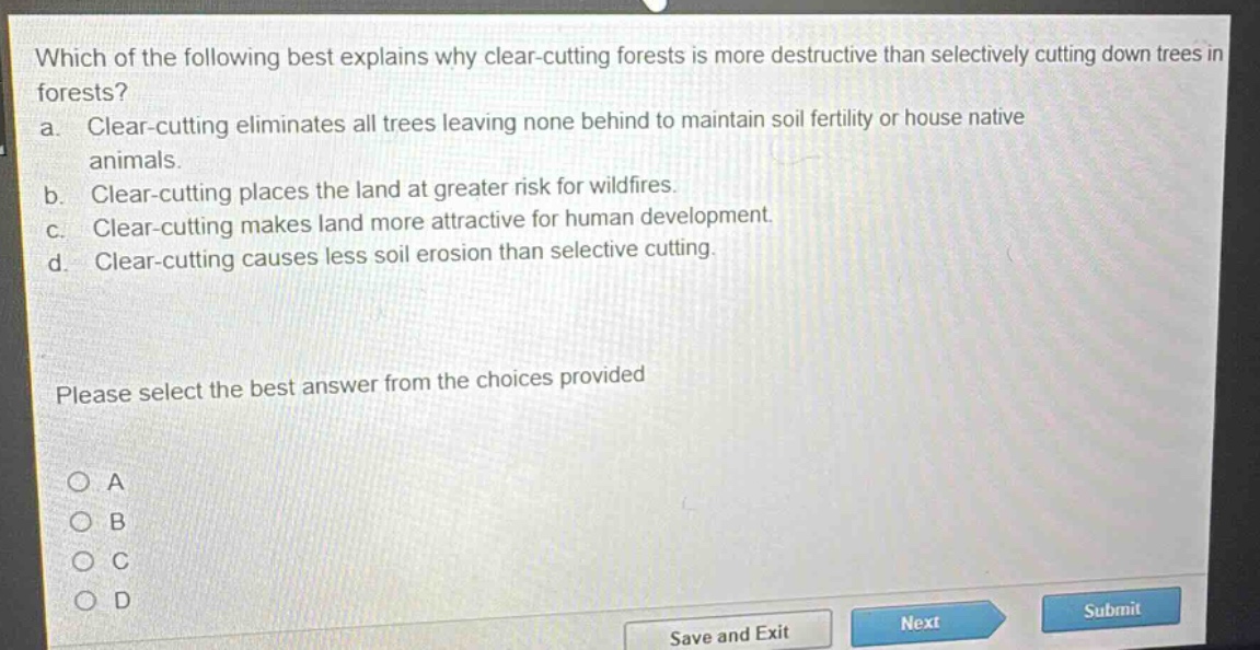 which of the following best explains why clear - cutting forests is more destructive than selectively cutting down trees in forests?\na. clear - cutting eliminates all trees leaving none behind to maintain soil fertility or house native animals.\nb. clear - cutting places the land at greater risk for wildfires.\nc. clear - cutting makes land more attractive for human development.\nd. clear - cutting causes less soil erosion than selective cutting.\nplease select the best answer from the choices provided\no a\no b\no c\no d