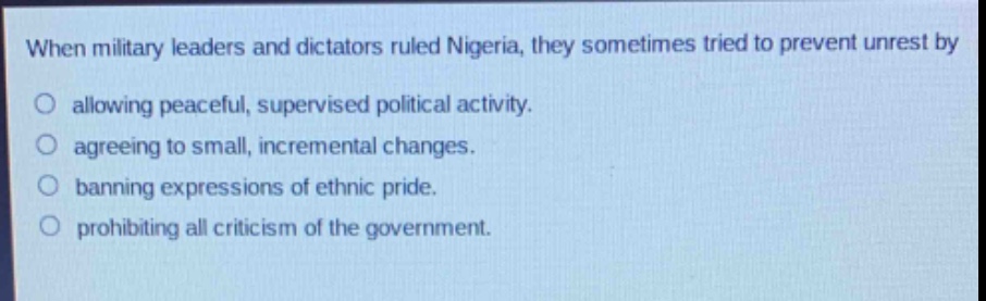 when military leaders and dictators ruled nigeria, they sometimes tried to prevent unrest by\no allowing peaceful, supervised political activity.\no agreeing to small, incremental changes.\no banning expressions of ethnic pride.\no prohibiting all criticism of the government.