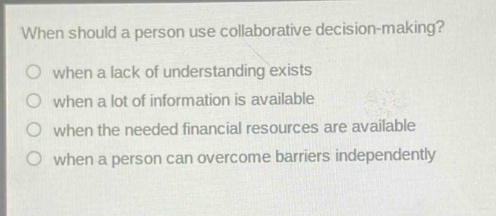 when should a person use collaborative decision - making?\no when a lack of understanding exists\no when a lot of information is available\no when the needed financial resources are available\no when a person can overcome barriers independently
