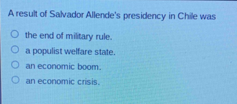 a result of salvador allendes presidency in chile was\no the end of military rule.\no a populist welfare state.\no an economic boom.\no an economic crisis.
