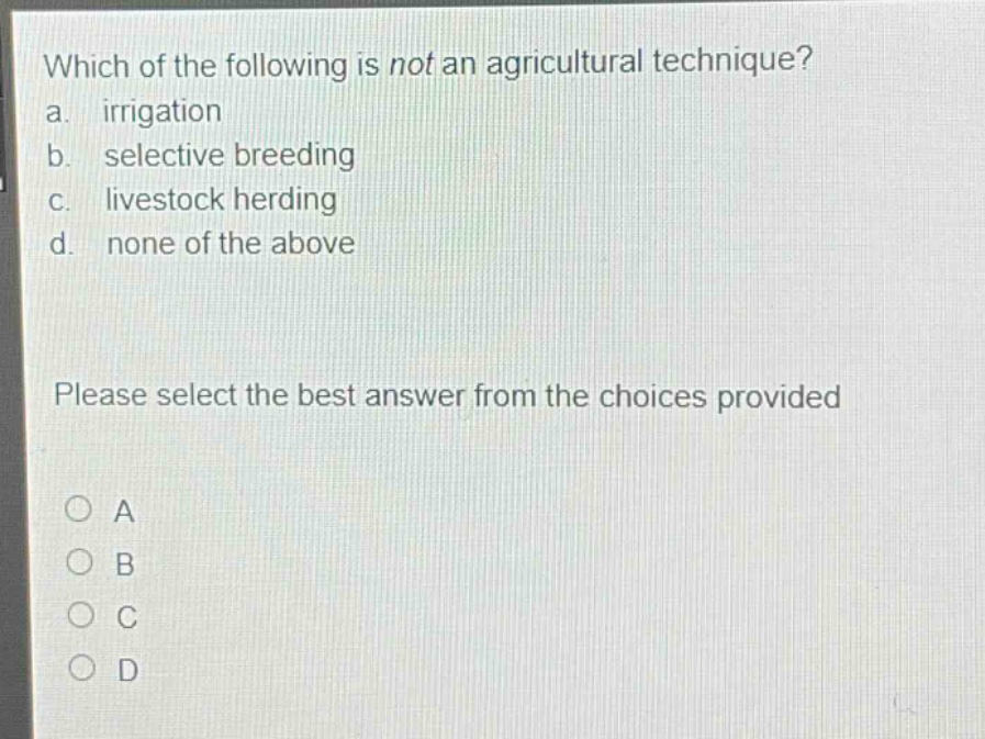 which of the following is not an agricultural technique?\na. irrigation\nb. selective breeding\nc. livestock herding\nd. none of the above\nplease select the best answer from the choices provided\na\nb\nc\nd