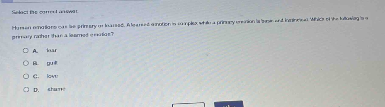 select the correct answer.\nhuman emotions can be primary or learned. a learned emotion is complex while a primary emotion is basic and instinctual. which of the following is a primary rather than a learned emotion?\na. fear\nb. guilt\nc. love\nd. shame