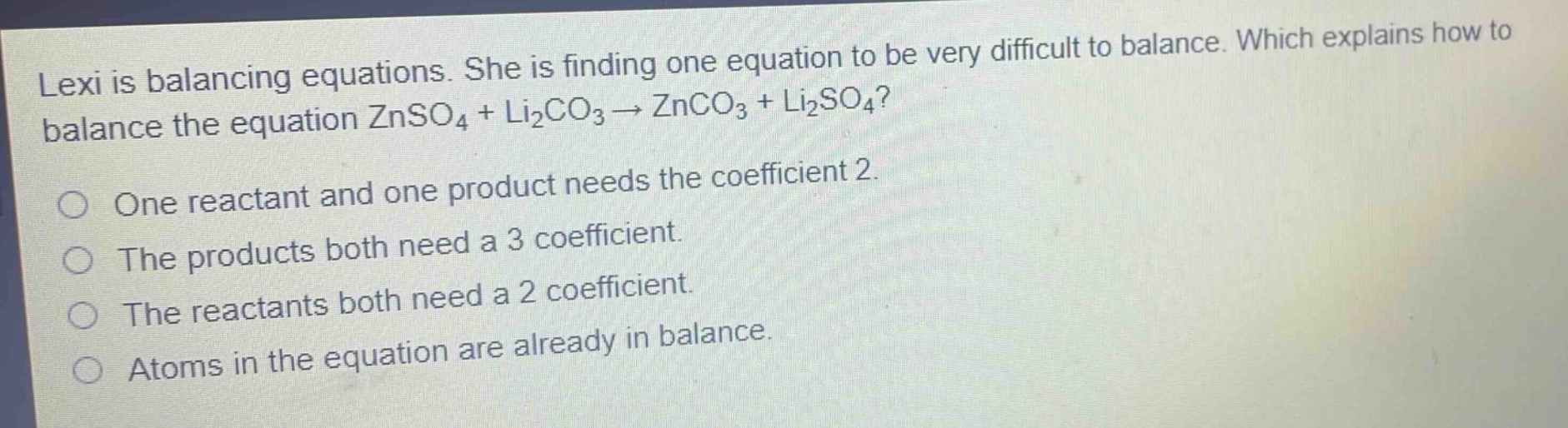lexi is balancing equations. she is finding one equation to be very difficult to balance. which explains how to balance the equation znso₄ + li₂co₃ → znco₃ + li₂so₄? one reactant and one product needs the coefficient 2. the products both need a 3 coefficient. the reactants both need a 2 coefficient. atoms in the equation are already in balance.