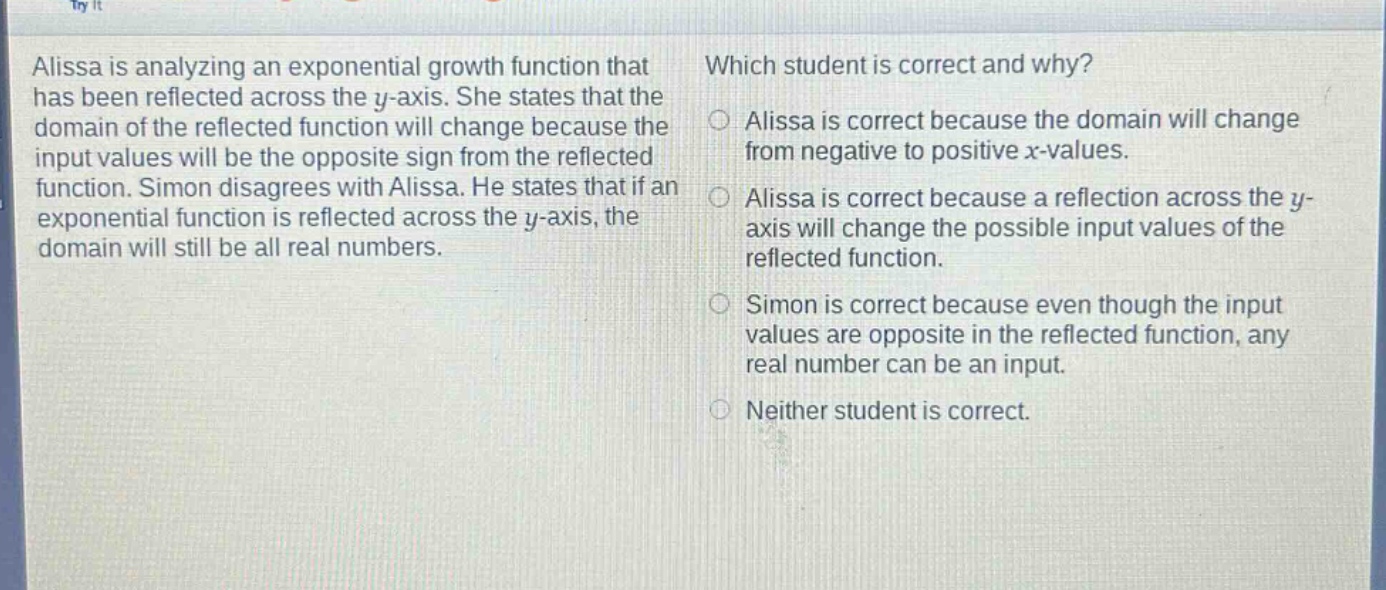 alissa is analyzing an exponential growth function that has been reflected across the y - axis. she states that the domain of the reflected function will change because the input values will be the opposite sign from the reflected function. simon disagrees with alissa. he states that if an exponential function is reflected across the y - axis, the domain will still be all real numbers. which student is correct and why? alissa is correct because the domain will change from negative to positive x - values. alissa is correct because a reflection across the y - axis will change the possible input values of the reflected function. simon is correct because even though the input values are opposite in the reflected function, any real number can be an input. neither student is correct.