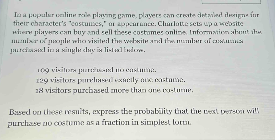 in a popular online role playing game, players can create detailed designs for their characters \costumes,\ or appearance. charlotte sets up a website where players can buy and sell these costumes online. information about the number of people who visited the website and the number of costumes purchased in a single day is listed below.\n\n109 visitors purchased no costume.\n129 visitors purchased exactly one costume.\n18 visitors purchased more than one costume.\n\nbased on these results, express the probability that the next person will purchase no costume as a fraction in simplest form.