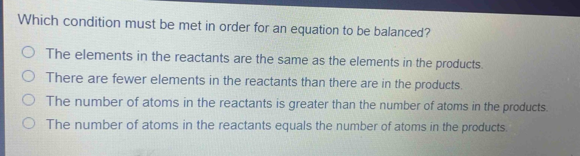 which condition must be met in order for an equation to be balanced?\nthe elements in the reactants are the same as the elements in the products.\nthere are fewer elements in the reactants than there are in the products.\nthe number of atoms in the reactants is greater than the number of atoms in the products.\nthe number of atoms in the reactants equals the number of atoms in the products.