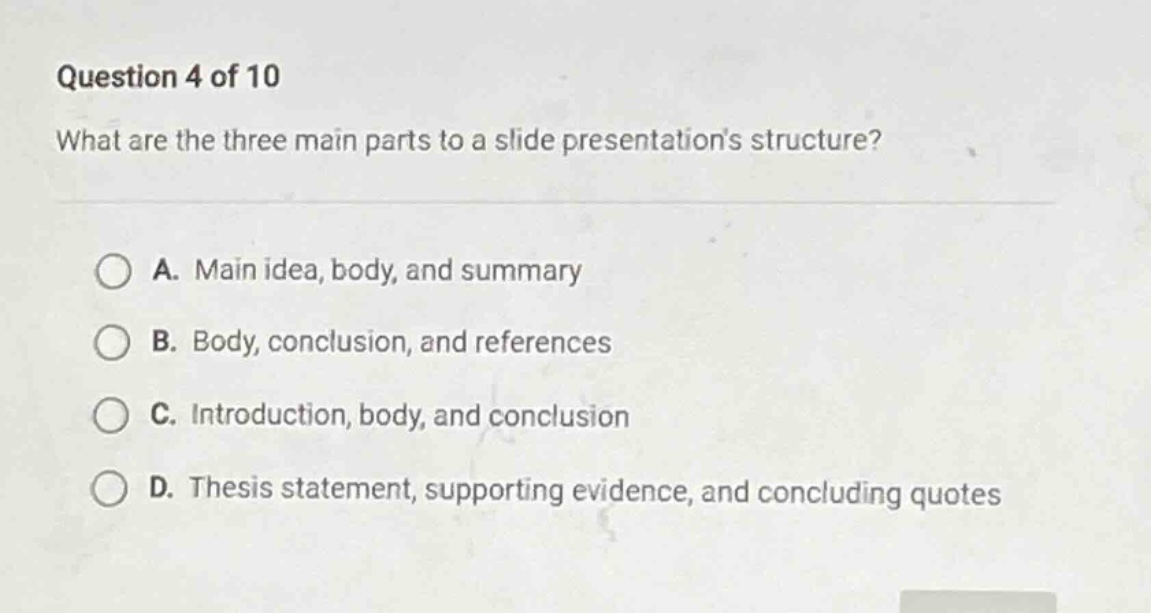 question 4 of 10\nwhat are the three main parts to a slide presentations structure?\n\na. main idea, body, and summary\nb. body, conclusion, and references\nc. introduction, body, and conclusion\nd. thesis statement, supporting evidence, and concluding quotes