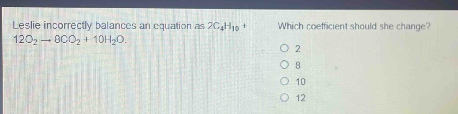 leslie incorrectly balances an equation as 2c₄h₁₀ + 12o₂ → 8co₂ + 10h₂o. which coefficient should she change? o 2 o 8 o 10 o 12