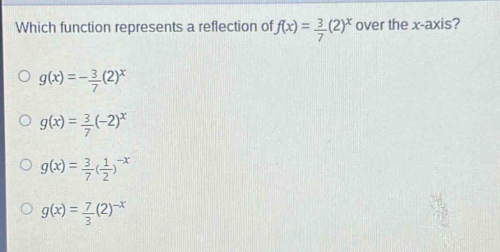 which function represents a reflection of $f(x)=\frac{3}{7}(2)^{x}$ over the $x$-axis?\n$g(x)=-\frac{3}{7}(2)^{x}$\n$g(x)=\frac{3}{7}(-2)^{x}$\n$g(x)=\frac{3}{7}(\frac{1}{2})^{-x}$\n$g(x)=\frac{7}{3}(2)^{-x}$
