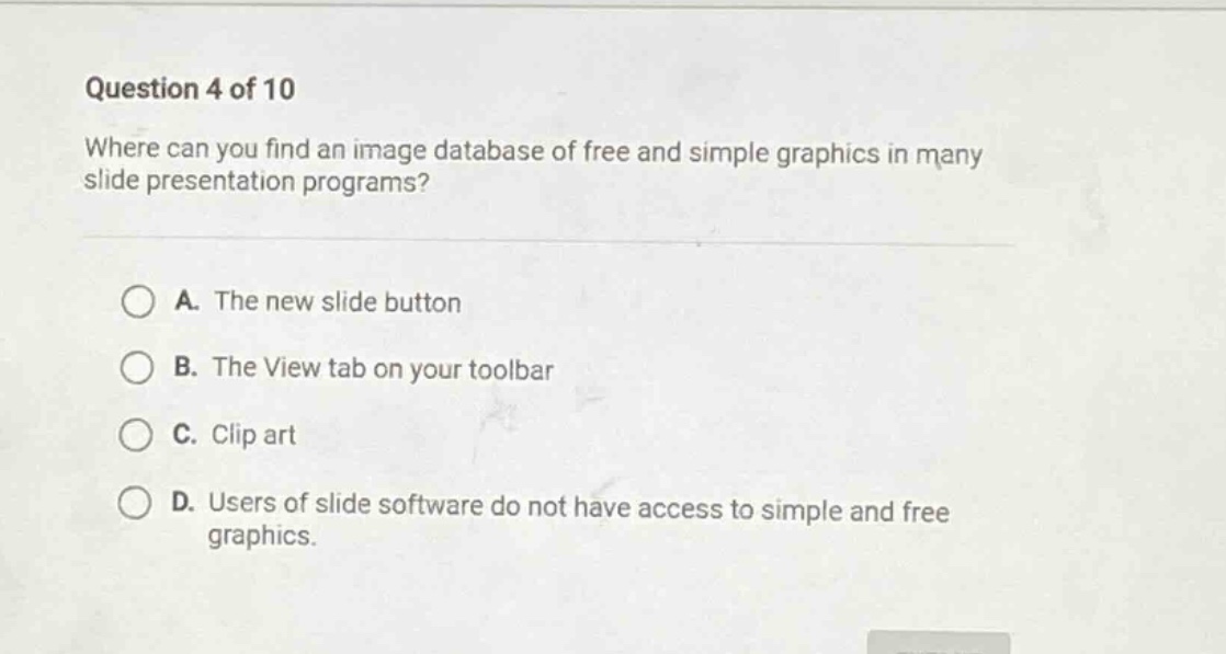 question 4 of 10\nwhere can you find an image database of free and simple graphics in many slide presentation programs?\na. the new slide button\nb. the view tab on your toolbar\nc. clip art\nd. users of slide software do not have access to simple and free graphics.
