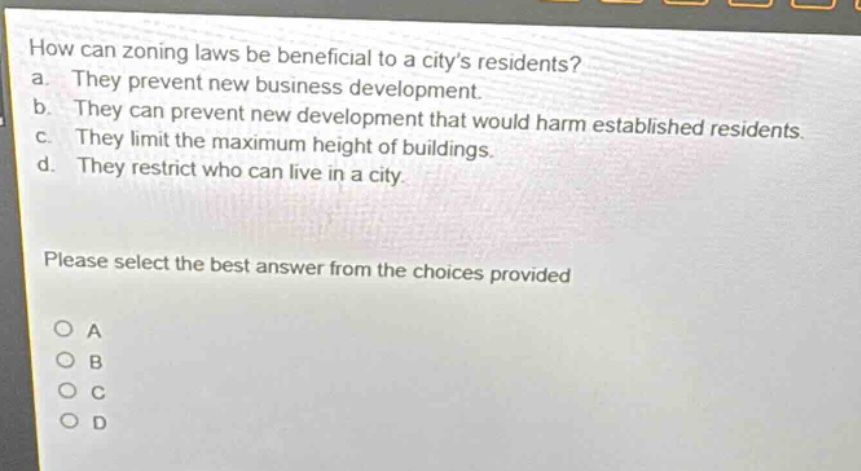 how can zoning laws be beneficial to a citys residents?\na. they prevent new business development.\nb. they can prevent new development that would harm established residents.\nc. they limit the maximum height of buildings.\nd. they restrict who can live in a city.\nplease select the best answer from the choices provided\no a\no b\no c\no d
