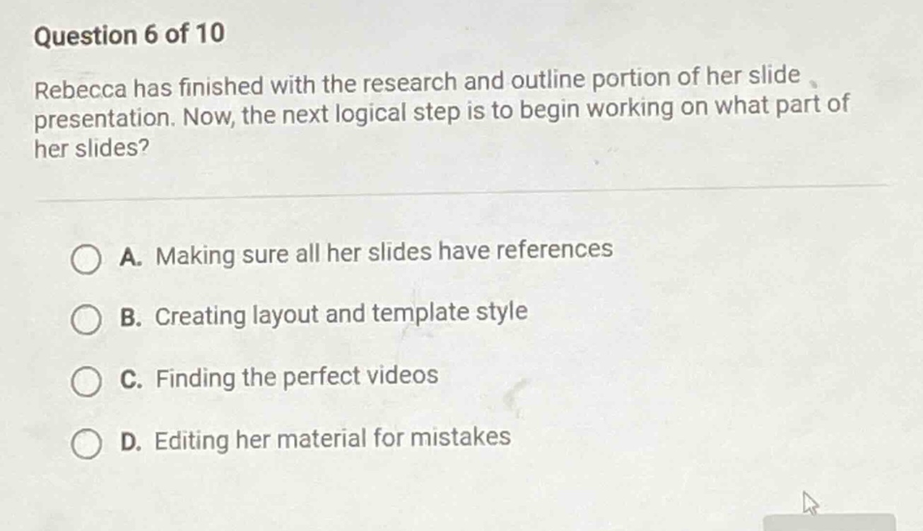 question 6 of 10\nrebecca has finished with the research and outline portion of her slide presentation. now, the next logical step is to begin working on what part of her slides?\n\na. making sure all her slides have references\nb. creating layout and template style\nc. finding the perfect videos\nd. editing her material for mistakes