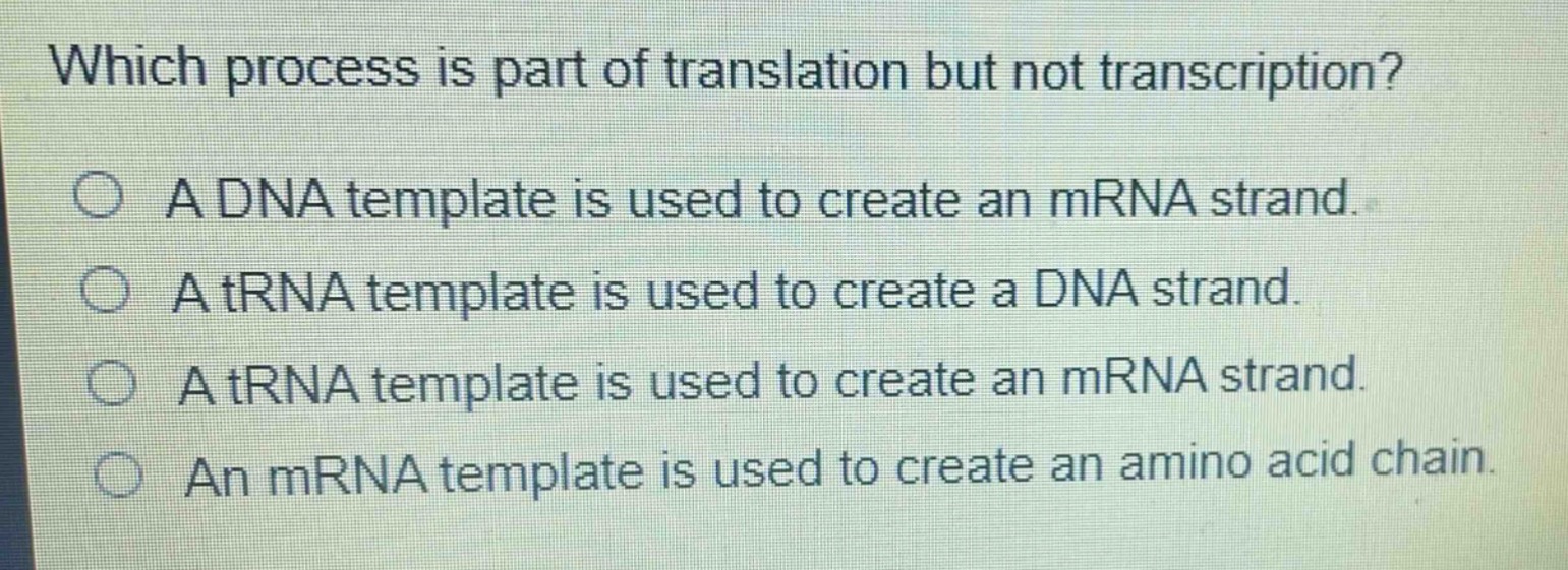 which process is part of translation but not transcription?\na dna template is used to create an mrna strand.\na trna template is used to create a dna strand.\na trna template is used to create an mrna strand.\nan mrna template is used to create an amino acid chain.