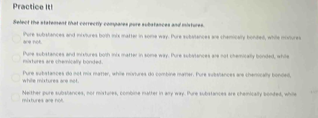 practice it! select the statement that correctly compares pure substances and mixtures. pure substances and mixtures both mix matter in some way. pure substances are chemically bonded, while mixtures are not. pure substances and mixtures both mix matter in some way. pure substances are not chemically bonded, while mixtures are chemically bonded. pure substances do not mix matter, while mixtures do combine matter. pure substances are chemically bonded, while mixtures are not. neither pure substances, nor mixtures, combine matter in any way. pure substances are chemically bonded, while mixtures are not.