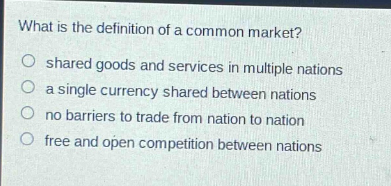 what is the definition of a common market?\no shared goods and services in multiple nations\no a single currency shared between nations\no no barriers to trade from nation to nation\no free and open competition between nations