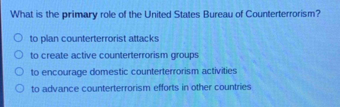 what is the primary role of the united states bureau of counterterrorism?\no to plan counterterrorist attacks\no to create active counterterrorism groups\no to encourage domestic counterterrorism activities\no to advance counterterrorism efforts in other countries
