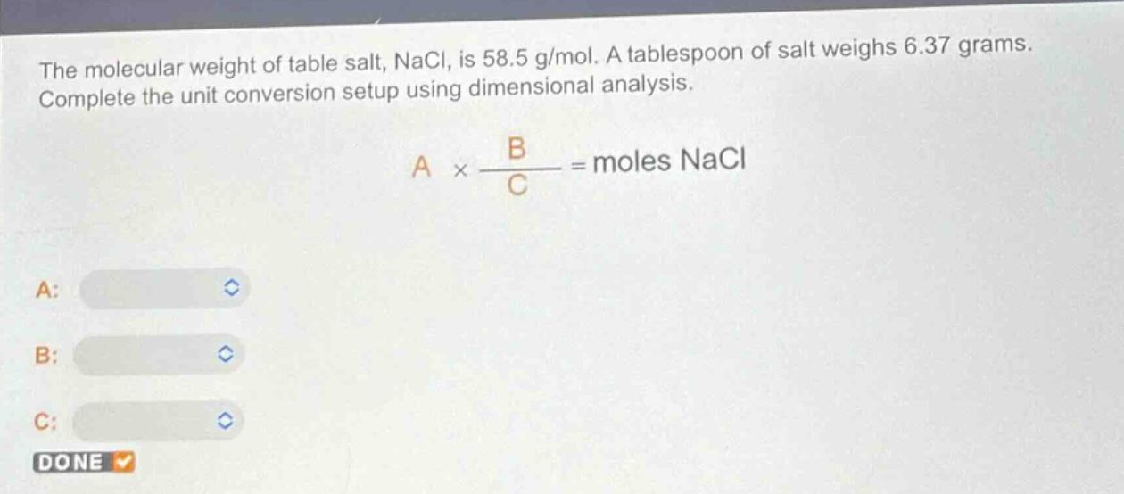 the molecular weight of table salt, nacl, is 58.5 g/mol. a tablespoon of salt weighs 6.37 grams. complete the unit conversion setup using dimensional analysis.\na × \\frac{b}{c}= moles nacl\na:\nb:\nc:\ndone
