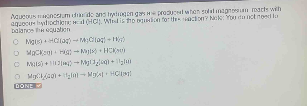 aqueous magnesium chloride and hydrogen gas are produced when solid magnesium reacts with aqueous hydrochloric acid (hcl). what is the equation for this reaction? note: you do not need to balance the equation.\no mg(s) + hcl(aq) → mgcl(aq) + h(g)\no mgcl(aq) + h(g) → mg(s) + hcl(aq)\no mg(s) + hcl(aq) → mgcl₂(aq) + h₂(g)\no mgcl₂(aq) + h₂(g) → mg(s) + hcl(aq)\ndone