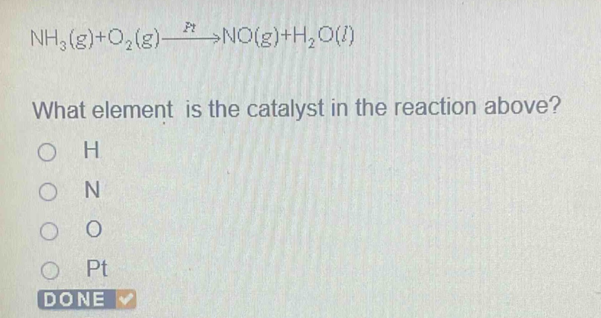 nh₃(g)+o₂(g)→ptno(g)+h₂o(l)\nwhat element is the catalyst in the reaction above?\no h\no n\no o\no pt\ndone