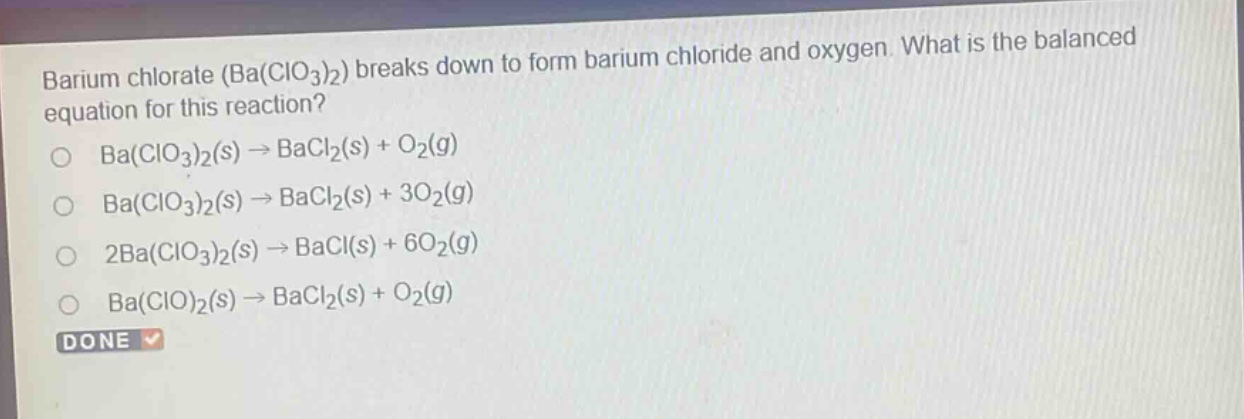barium chlorate (ba(clo₃)₂) breaks down to form barium chloride and oxygen. what is the balanced equation for this reaction?\no ba(clo₃)₂(s) → bacl₂(s) + o₂(g)\no ba(clo₃)₂(s) → bacl₂(s) + 3o₂(g)\no 2ba(clo₃)₂(s) → bacl(s) + 6o₂(g)\no ba(clo)₂(s) → bacl₂(s) + o₂(g)\ndone