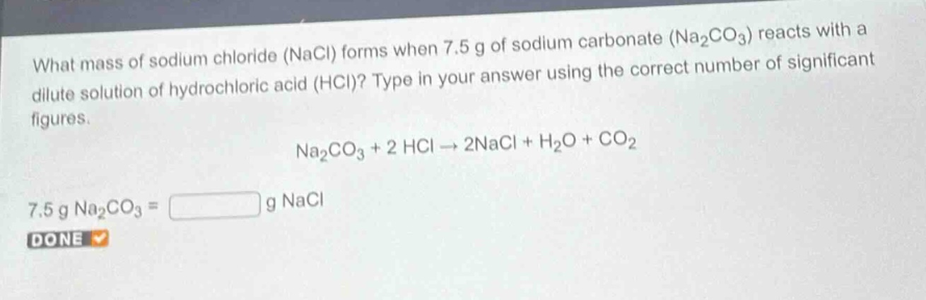 what mass of sodium chloride (nacl) forms when 7.5 g of sodium carbonate (na₂co₃) reacts with a dilute solution of hydrochloric acid (hcl)? type in your answer using the correct number of significant figures.\nna₂co₃ + 2 hcl → 2nacl + h₂o + co₂\n7.5 g na₂co₃ = g nacl\ndone