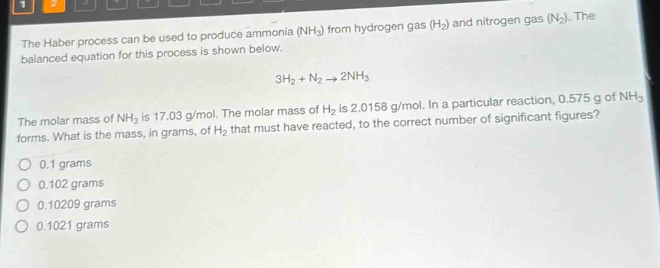 the haber process can be used to produce ammonia (nh₃) from hydrogen gas (h₂) and nitrogen gas (n₂). the balanced equation for this process is shown below.\n3h₂ + n₂ → 2nh₃\nthe molar mass of nh₃ is 17.03 g/mol. the molar mass of h₂ is 2.0158 g/mol. in a particular reaction, 0.575 g of nh₃ forms. what is the mass, in grams, of h₂ that must have reacted, to the correct number of significant figures?\no 0.1 grams\no 0.102 grams\no 0.10209 grams\no 0.1021 grams