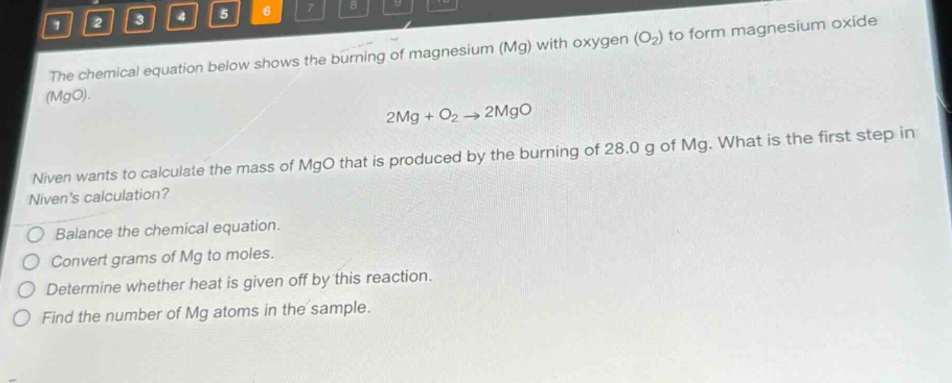 the chemical equation below shows the burning of magnesium (mg) with oxygen (o₂) to form magnesium oxide (mgo).\n2mg + o₂ → 2mgo\nniven wants to calculate the mass of mgo that is produced by the burning of 28.0 g of mg. what is the first step in nivens calculation?\n○ balance the chemical equation.\n○ convert grams of mg to moles.\n○ determine whether heat is given off by this reaction.\n○ find the number of mg atoms in the sample.
