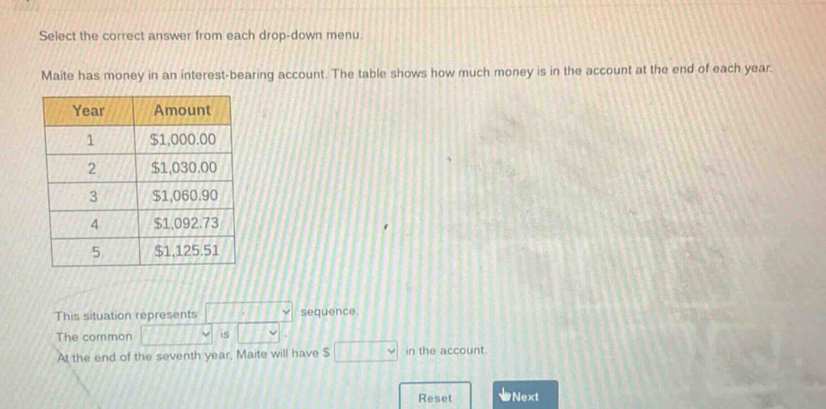 select the correct answer from each drop - down menu. maite has money in an interest - bearing account. the table shows how much money is in the account at the end of each year.\n| year | amount |\n| ---- | ---- |\n| 1 | $1,000.00 |\n| 2 | $1,030.00 |\n| 3 | $1,060.90 |\n| 4 | $1,092.73 |\n| 5 | $1,125.51 |\nthis situation represents sequence.\nthe common is.\nat the end of the seventh year, maite will have $ in the account.