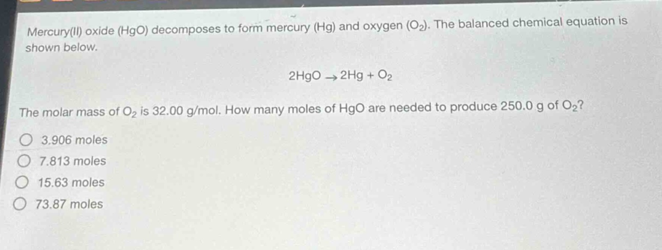 mercury(ii) oxide (hgo) decomposes to form mercury (hg) and oxygen (o₂). the balanced chemical equation is shown below.\n2hgo → 2hg + o₂\nthe molar mass of o₂ is 32.00 g/mol. how many moles of hgo are needed to produce 250.0 g of o₂?\no 3.906 moles\no 7.813 moles\no 15.63 moles\no 73.87 moles