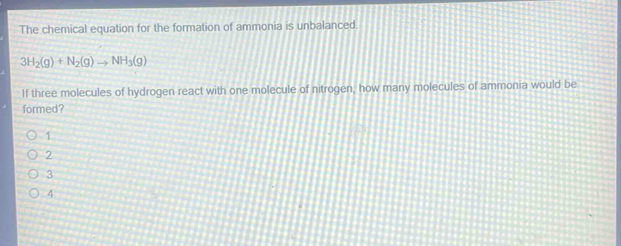 the chemical equation for the formation of ammonia is unbalanced.\n3h₂(g) + n₂(g) → nh₃(g)\nif three molecules of hydrogen react with one molecule of nitrogen, how many molecules of ammonia would be formed?\n1\n2\n3\n4