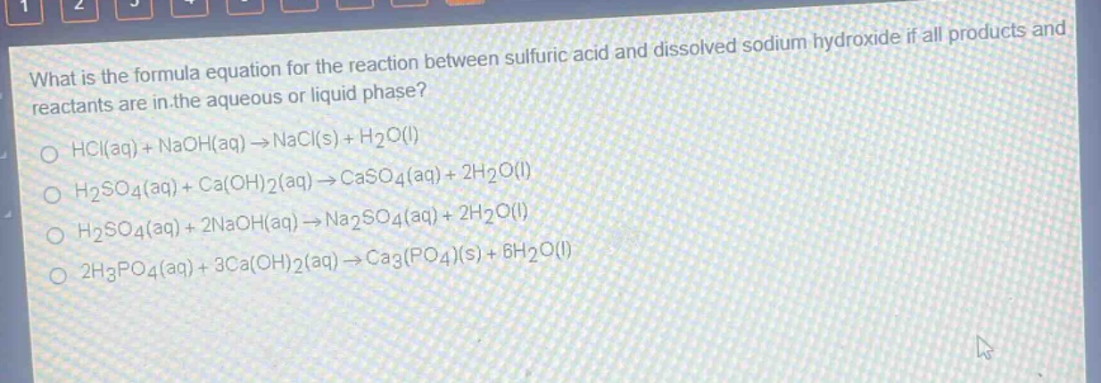 what is the formula equation for the reaction between sulfuric acid and dissolved sodium hydroxide if all products and reactants are in the aqueous or liquid phase?\no hcl(aq) + naoh(aq) → nacl(s) + h₂o(l)\no h₂so₄(aq) + ca(oh)₂(aq) → caso₄(aq) + 2h₂o(l)\no h₂so₄(aq) + 2naoh(aq) → na₂so₄(aq) + 2h₂o(l)\no 2h₃po₄(aq) + 3ca(oh)₂(aq) → ca₃(po₄)(s) + 6h₂o(l)