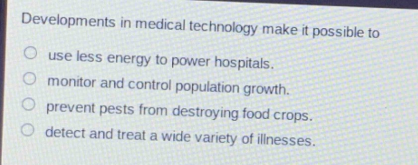 developments in medical technology make it possible to\nuse less energy to power hospitals.\nmonitor and control population growth.\nprevent pests from destroying food crops.\ndetect and treat a wide variety of illnesses.