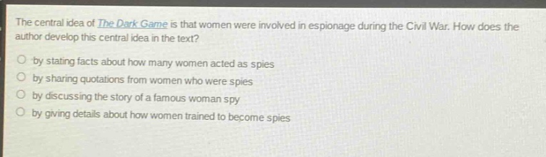the central idea of the dark game is that women were involved in espionage during the civil war. how does the author develop this central idea in the text?\n- by stating facts about how many women acted as spies\n- by sharing quotations from women who were spies\n- by discussing the story of a famous woman spy\n- by giving details about how women trained to become spies