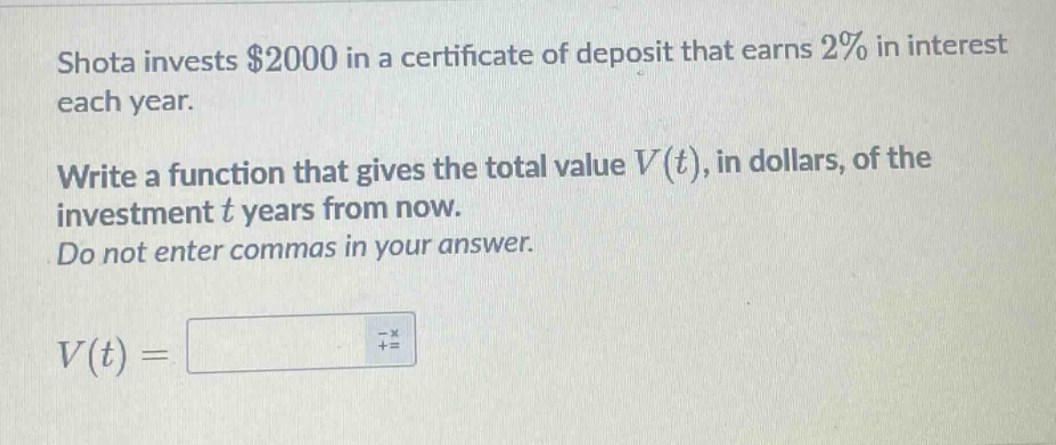 shota invests $2000 in a certificate of deposit that earns 2% in interest each year. write a function that gives the total value $v(t)$, in dollars, of the investment $t$ years from now. do not enter commas in your answer. $v(t)=$
