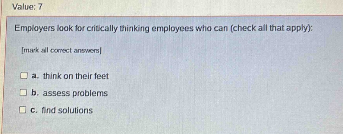 value: 7\nemployers look for critically thinking employees who can (check all that apply):\nmark all correct answers\n a. think on their feet\n b. assess problems\n c. find solutions