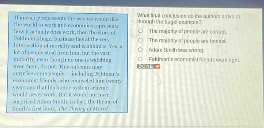 if morality represents the way we would like the world to work and economics represents how it actually does work, then the story of feldmans bagel business lies at the very intersection of morality and economics. yes, a lot of people steal from him, but the vast majority, even though no one is watching over them, do not. this outcome may surprise some people — including feldmans economist friends, who counseled him twenty years ago that his honor - system scheme would never work. but it would not have surprised adam smith. in fact, the theme of smiths first book, the theory of moral\nwhat final conclusion do the authors arrive at through the bagel example?\nthe majority of people are corrupt.\nthe majority of people are honest.\nadam smith was wrong.\nfeldmans economist friends were right.\ndone