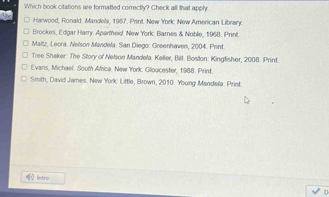 which book citations are formatted correctly? check all that apply.\n□ harwood, ronald. mandela, 1987. print. new york: new american library.\n□ brookes, edgar harry. apartheid. new york: barnes & noble, 1968. print.\n□ maltz, leora. nelson mandela. san diego: greenhaven, 2004. print.\n□ tree shaker. the story of nelson mandela. keller, bill. boston: kingfisher, 2008. print.\n□ evans, michael. south africa. new york: gloucester, 1988. print.\n□ smith, david james. new york: little, brown, 2010. young mandela. print.