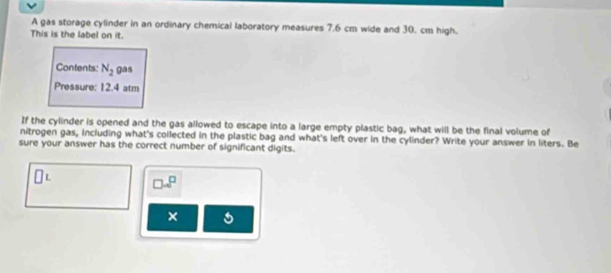 a gas storage cylinder in an ordinary chemical laboratory measures 7.6 cm wide and 30. cm high. this is the label on it. contents: n₂ gas pressure: 12.4 atm if the cylinder is opened and the gas allowed to escape into a large empty plastic bag, what will be the final volume of nitrogen gas, including whats collected in the plastic bag and whats left over in the cylinder? write your answer in liters. be sure your answer has the correct number of significant digits.
