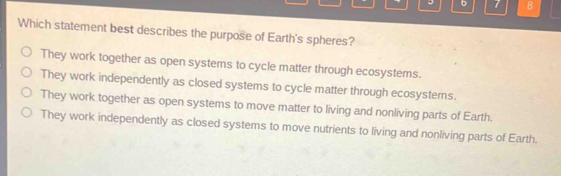 which statement best describes the purpose of earths spheres?\no they work together as open systems to cycle matter through ecosystems.\no they work independently as closed systems to cycle matter through ecosystems.\no they work together as open systems to move matter to living and nonliving parts of earth.\no they work independently as closed systems to move nutrients to living and nonliving parts of earth.