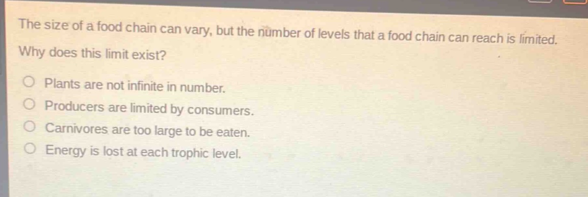 the size of a food chain can vary, but the number of levels that a food chain can reach is limited. why does this limit exist?\nplants are not infinite in number.\nproducers are limited by consumers.\ncarnivores are too large to be eaten.\nenergy is lost at each trophic level.