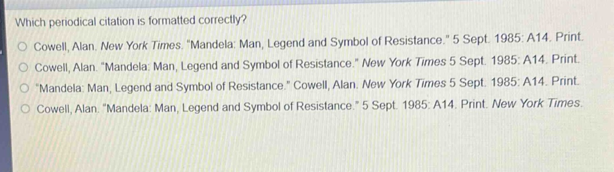 which periodical citation is formatted correctly?\ncowell, alan. new york times. \mandela: man, legend and symbol of resistance.\ 5 sept. 1985: a14. print.\ncowell, alan. \mandela: man, legend and symbol of resistance.\ new york times 5 sept. 1985: a14. print.\n\mandela: man, legend and symbol of resistance.\ cowell, alan. new york times 5 sept. 1985: a14. print.\ncowell, alan. \mandela: man, legend and symbol of resistance.\ 5 sept. 1985: a14. print. new york times.