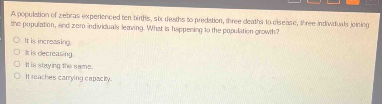 a population of zebras experienced ten births, six deaths to predation, three deaths to disease, three individuals joining the population, and zero individuals leaving. what is happening to the population growth?\nit is increasing.\nit is decreasing.\nit is staying the same.\nit reaches carrying capacity.