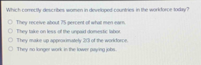 which correctly describes women in developed countries in the workforce today?\no they receive about 75 percent of what men earn.\no they take on less of the unpaid domestic labor.\no they make up approximately 2/3 of the workforce.\no they no longer work in the lower paying jobs.