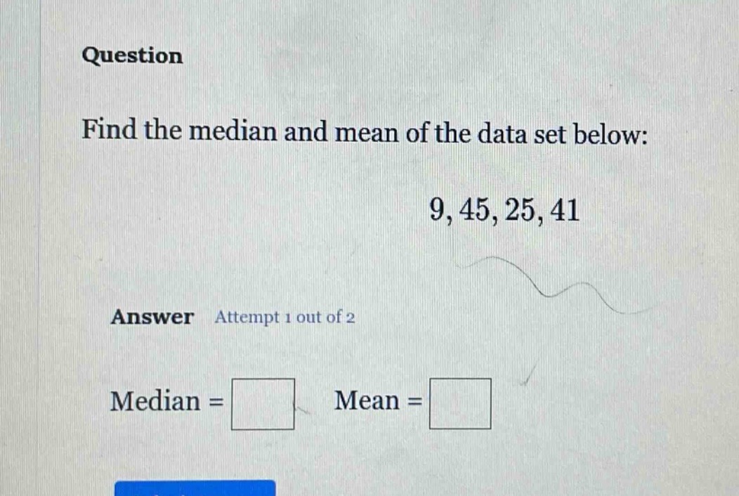 question\nfind the median and mean of the data set below:\n9, 45, 25, 41\nanswer attempt 1 out of 2\nmedian = \nmean =