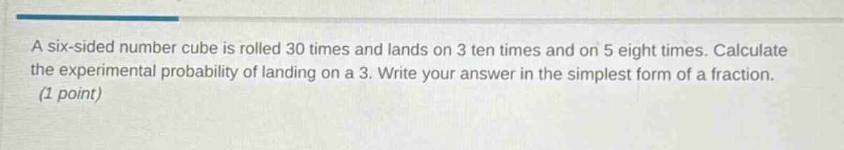 a six - sided number cube is rolled 30 times and lands on 3 ten times and on 5 eight times. calculate the experimental probability of landing on a 3. write your answer in the simplest form of a fraction. (1 point)