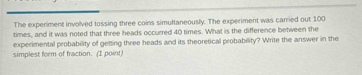 the experiment involved tossing three coins simultaneously. the experiment was carried out 100 times, and it was noted that three heads occurred 40 times. what is the difference between the experimental probability of getting three heads and its theoretical probability? write the answer in the simplest form of fraction. (1 point)