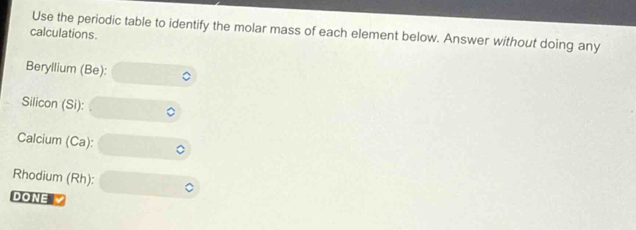 use the periodic table to identify the molar mass of each element below. answer without doing any calculations.\nberyllium (be):\nsilicon (si):\ncalcium (ca):\nrhodium (rh):\ndone